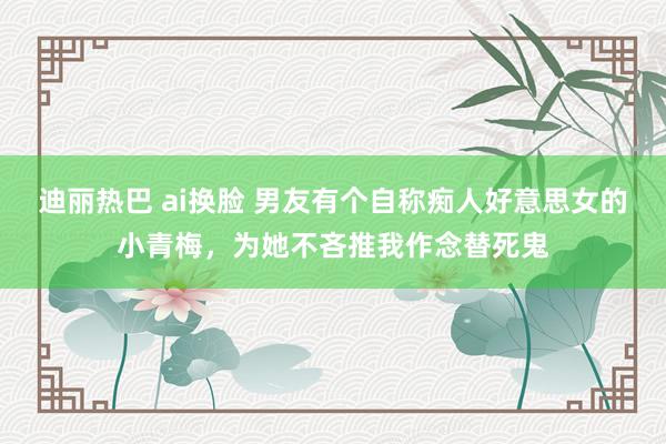 迪丽热巴 ai换脸 男友有个自称痴人好意思女的小青梅，为她不吝推我作念替死鬼