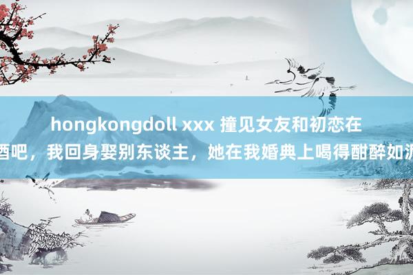 hongkongdoll xxx 撞见女友和初恋在酒吧，我回身娶别东谈主，她在我婚典上喝得酣醉如泥
