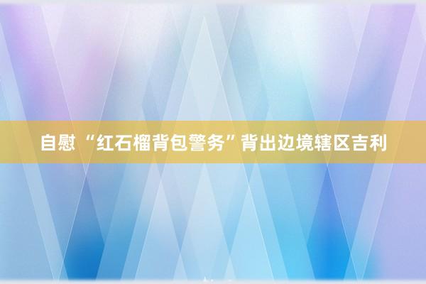 自慰 “红石榴背包警务”背出边境辖区吉利