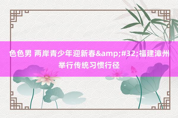 色色男 两岸青少年迎新春&#32;福建漳州举行传统习惯行径