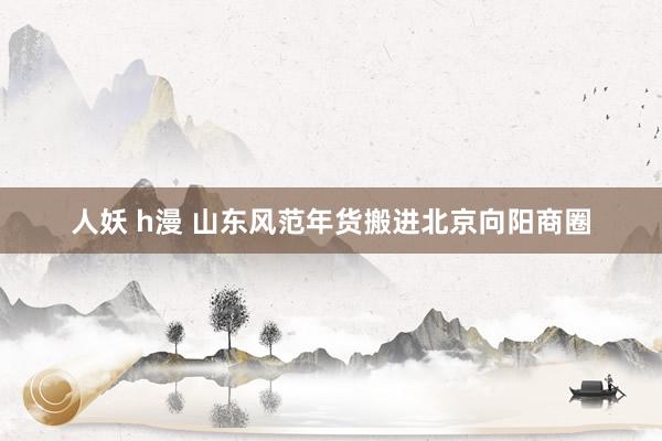 人妖 h漫 山东风范年货搬进北京向阳商圈