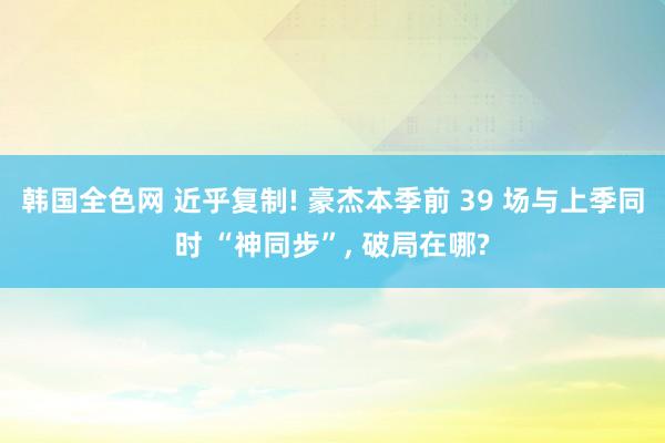 韩国全色网 近乎复制! 豪杰本季前 39 场与上季同时 “神同步”， 破局在哪?