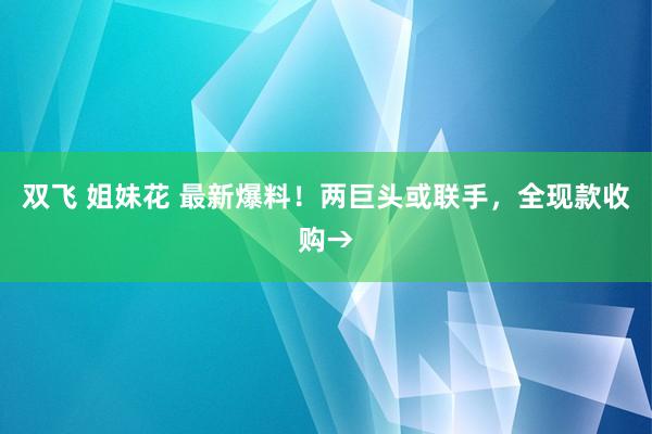 双飞 姐妹花 最新爆料！两巨头或联手，全现款收购→
