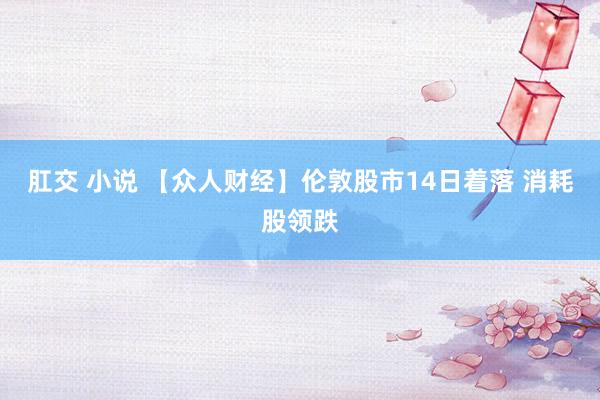肛交 小说 【众人财经】伦敦股市14日着落 消耗股领跌