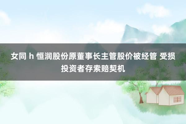 女同 h 恒润股份原董事长主管股价被经管 受损投资者存索赔契机