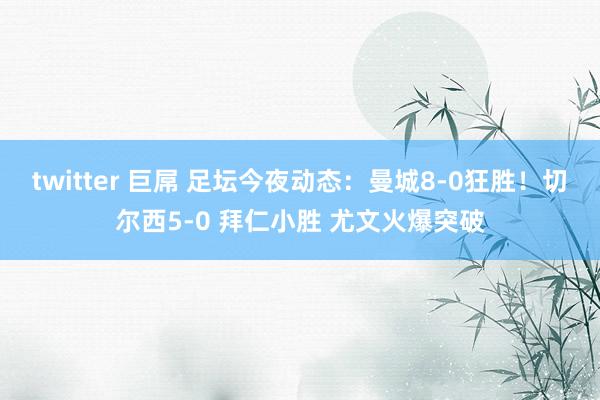 twitter 巨屌 足坛今夜动态：曼城8-0狂胜！切尔西5-0 拜仁小胜 尤文火爆突破