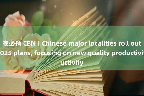 夜必撸 CBN丨Chinese major localities roll out 2025 plans， focusing on new quality productivity