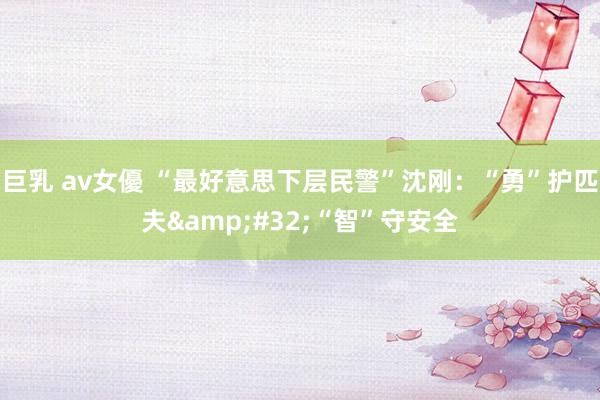 巨乳 av女優 “最好意思下层民警”沈刚：“勇”护匹夫&#32;“智”守安全