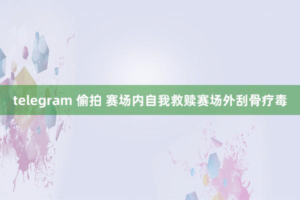 telegram 偷拍 赛场内自我救赎　赛场外刮骨疗毒