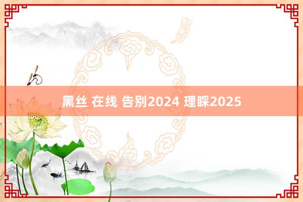 黑丝 在线 告别2024 理睬2025