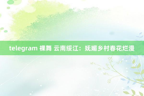 telegram 裸舞 云南绥江：妩媚乡村春花烂漫