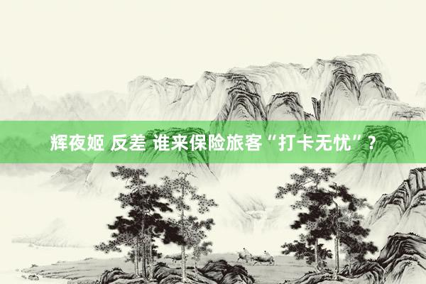 辉夜姬 反差 谁来保险旅客“打卡无忧”？