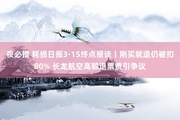 夜必撸 耗损日报3·15终点报谈｜刚买就退仍被扣80% 长龙航空高额退票费引争议