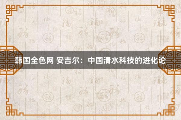 韩国全色网 安吉尔：中国清水科技的进化论