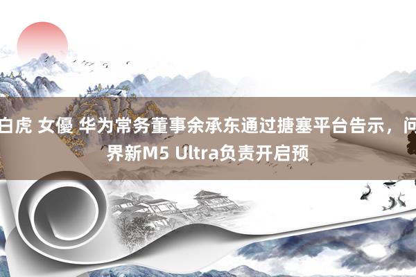 白虎 女優 华为常务董事余承东通过搪塞平台告示，问界新M5 Ultra负责开启预
