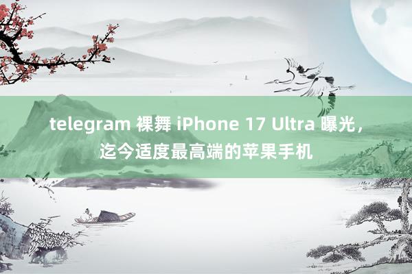 telegram 裸舞 iPhone 17 Ultra 曝光，迄今适度最高端的苹果手机