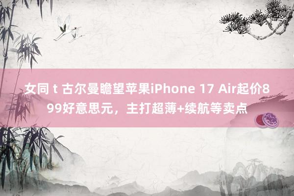 女同 t 古尔曼瞻望苹果iPhone 17 Air起价899好意思元，主打超薄+续航等卖点