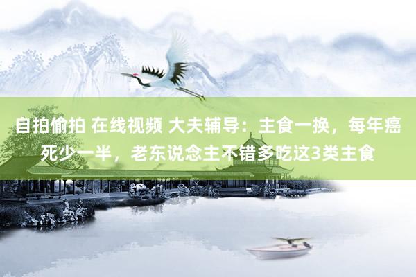 自拍偷拍 在线视频 大夫辅导：主食一换，每年癌死少一半，老东说念主不错多吃这3类主食