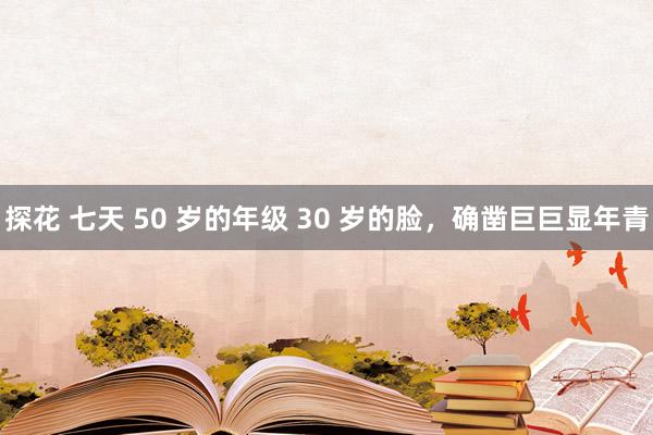 探花 七天 50 岁的年级 30 岁的脸，确凿巨巨显年青