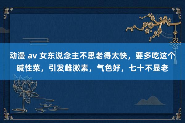 动漫 av 女东说念主不思老得太快，要多吃这个碱性菜，引发雌激素，气色好，七十不显老
