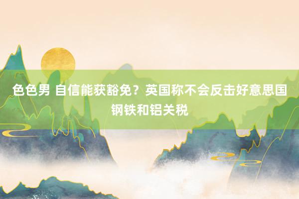 色色男 自信能获豁免？英国称不会反击好意思国钢铁和铝关税