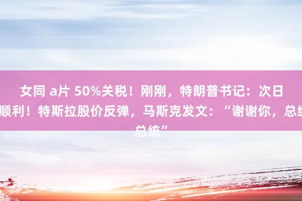 女同 a片 50%关税！刚刚，特朗普书记：次日就顺利！特斯拉股价反弹，马斯克发文：“谢谢你，总统”