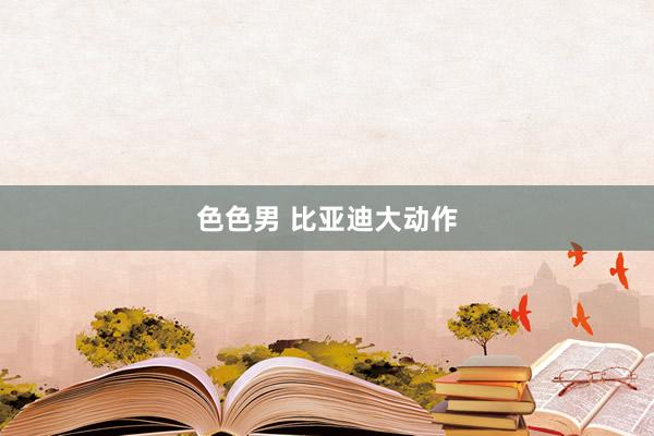 色色男 比亚迪大动作