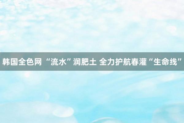 韩国全色网 “流水”润肥土 全力护航春灌“生命线”