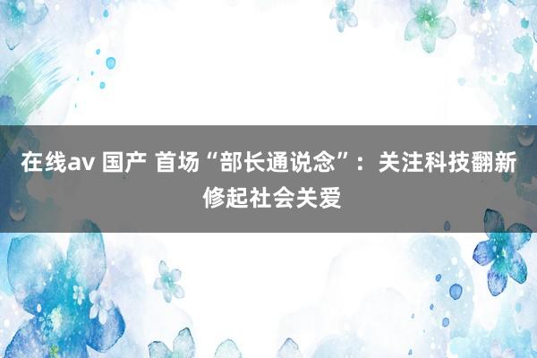 在线av 国产 首场“部长通说念”：关注科技翻新 修起社会关爱