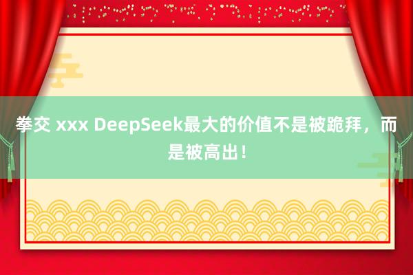 拳交 xxx DeepSeek最大的价值不是被跪拜，而是被高出！