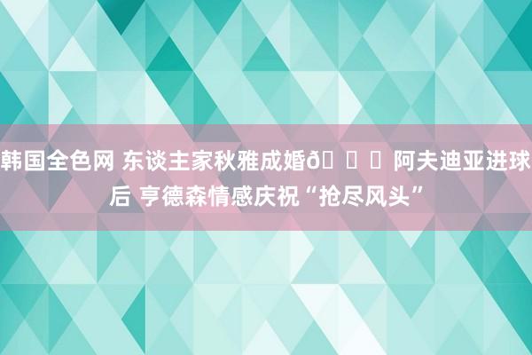 韩国全色网 东谈主家秋雅成婚😂阿夫迪亚进球后 亨德森情感庆祝“抢尽风头”