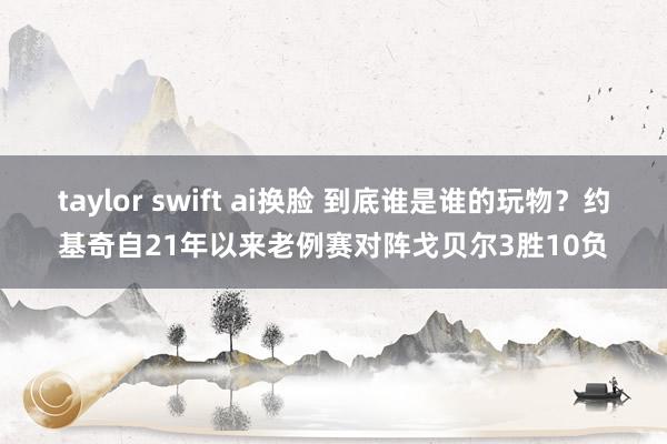 taylor swift ai换脸 到底谁是谁的玩物?约基奇自21年以来老例赛对阵戈贝尔3胜10负