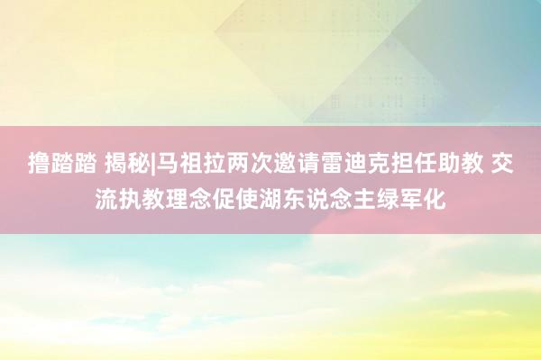 撸踏踏 揭秘|马祖拉两次邀请雷迪克担任助教 交流执教理念促使湖东说念主绿军化