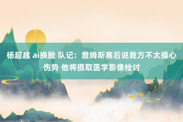杨超越 ai换脸 队记：詹姆斯赛后说我方不太操心伤势 他将摄取医学影像检讨
