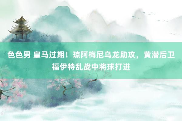色色男 皇马过期！琼阿梅尼乌龙助攻，黄潜后卫福伊特乱战中将球打进