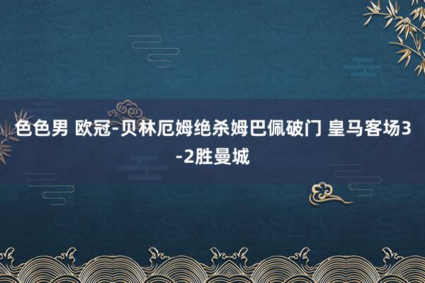 色色男 欧冠-贝林厄姆绝杀姆巴佩破门 皇马客场3-2胜曼城