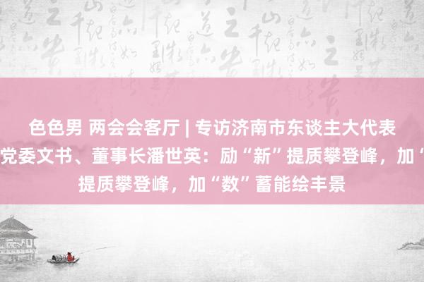 色色男 两会会客厅 | 专访济南市东谈主大代表，济南能源集团党委文书、董事长潘世英：励“新”提质攀登峰，加“数”蓄能绘丰景
