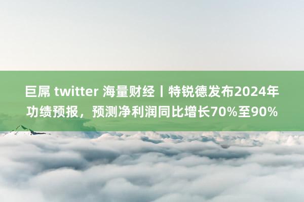 巨屌 twitter 海量财经丨特锐德发布2024年功绩预报，预测净利润同比增长70%至90%