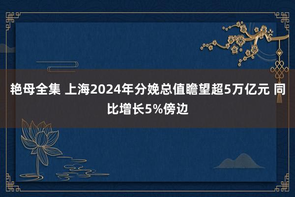 艳母全集 上海2024年分娩总值瞻望超5万亿元 同比增长5%傍边