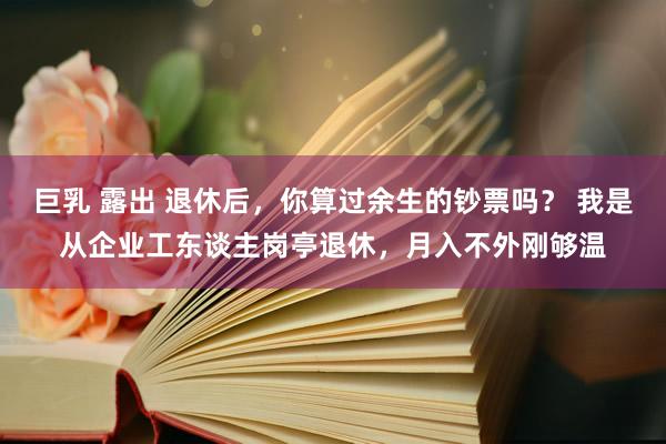 巨乳 露出 退休后，你算过余生的钞票吗？ 我是从企业工东谈主岗亭退休，月入不外刚够温