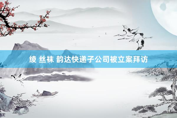 绫 丝袜 韵达快递子公司被立案拜访