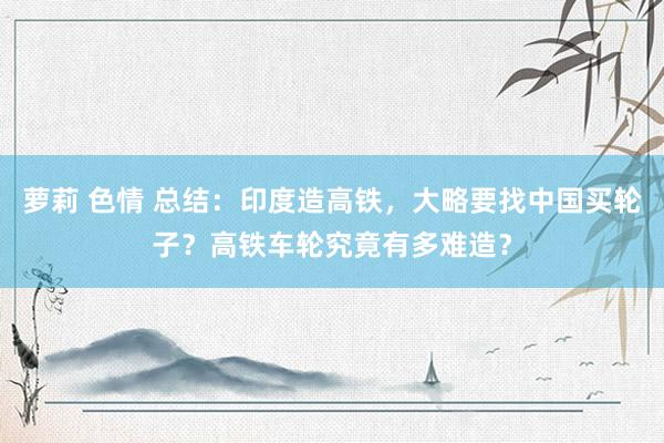 萝莉 色情 总结：印度造高铁，大略要找中国买轮子？高铁车轮究竟有多难造？