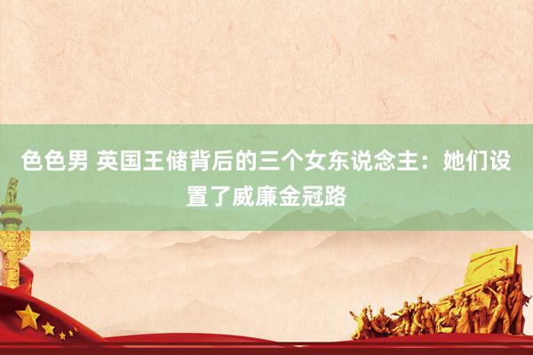 色色男 英国王储背后的三个女东说念主：她们设置了威廉金冠路
