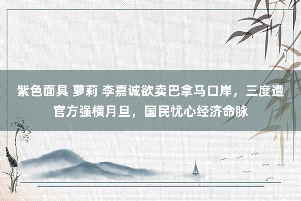紫色面具 萝莉 李嘉诚欲卖巴拿马口岸，三度遭官方强横月旦，国民忧心经济命脉