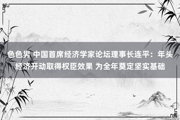 色色男 中国首席经济学家论坛理事长连平：年头经济开动取得权臣效果 为全年奠定坚实基础