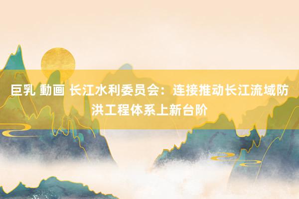 巨乳 動画 长江水利委员会：连接推动长江流域防洪工程体系上新台阶