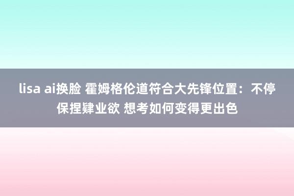 lisa ai换脸 霍姆格伦道符合大先锋位置：不停保捏肄业欲 想考如何变得更出色