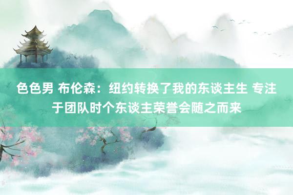 色色男 布伦森：纽约转换了我的东谈主生 专注于团队时个东谈主荣誉会随之而来