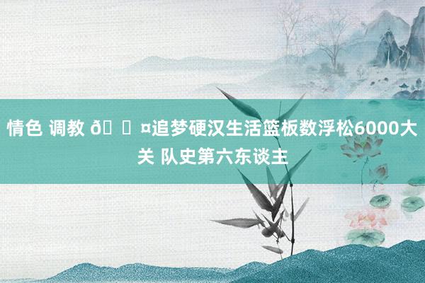 情色 调教 😤追梦硬汉生活篮板数浮松6000大关 队史第六东谈主