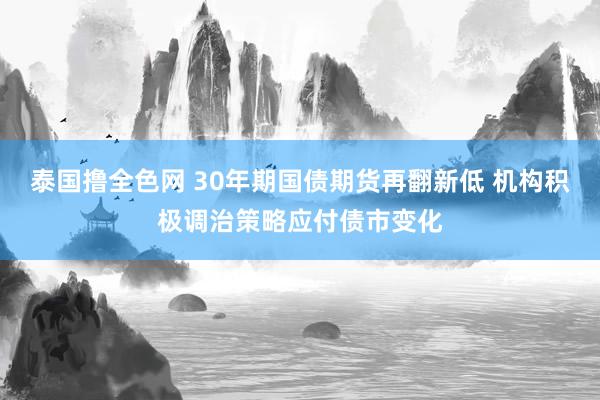 泰国撸全色网 30年期国债期货再翻新低 机构积极调治策略应付债市变化